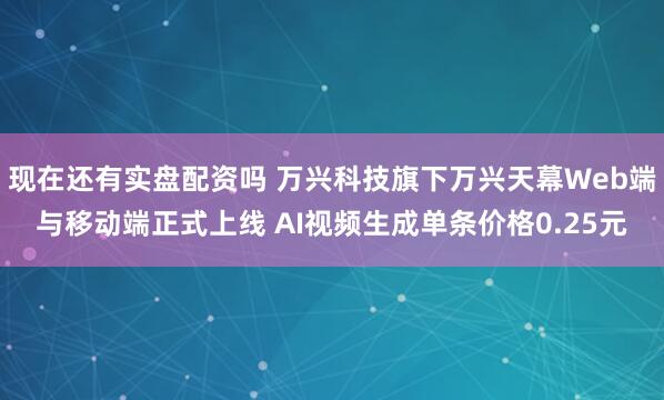 现在还有实盘配资吗 万兴科技旗下万兴天幕Web端与移动端正式上线 AI视频生成单条价格0.25元