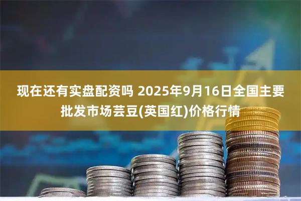 现在还有实盘配资吗 2025年9月16日全国主要批发市场芸豆(英国红)价格行情