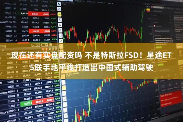 现在还有实盘配资吗 不是特斯拉FSD！星途ET5联手地平线打造出中国式辅助驾驶