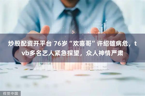 炒股配资开平台 76岁“欢喜哥”许绍雄病危，tvb多名艺人紧急探望，众人神情严肃