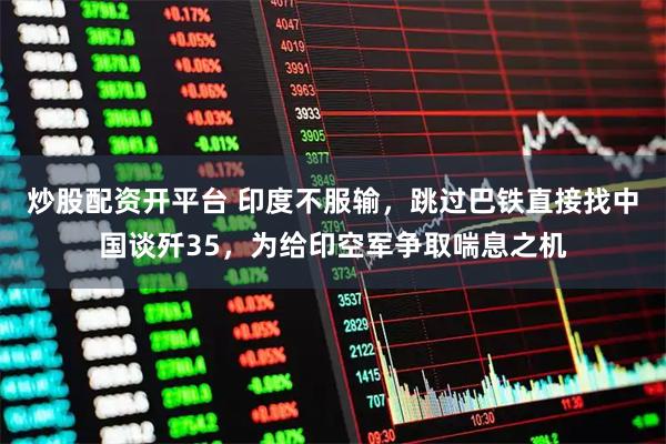 炒股配资开平台 印度不服输，跳过巴铁直接找中国谈歼35，为给印空军争取喘息之机