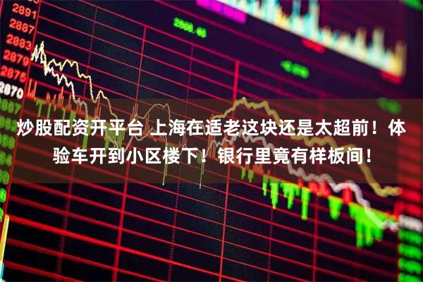 炒股配资开平台 上海在适老这块还是太超前！体验车开到小区楼下！银行里竟有样板间！