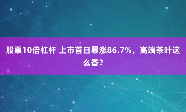 股票10倍杠杆 上市首日暴涨86.7%，高端茶叶这么香？