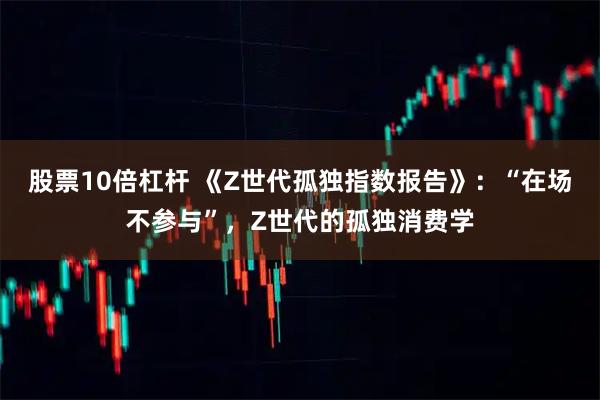 股票10倍杠杆 《Z世代孤独指数报告》：“在场不参与”，Z世代的孤独消费学