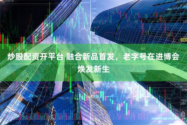 炒股配资开平台 融合新品首发，老字号在进博会焕发新生