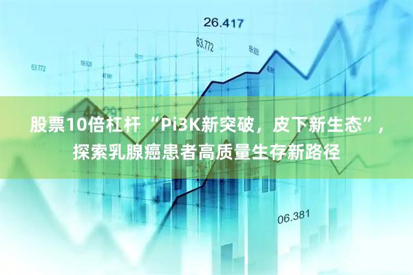 股票10倍杠杆 “Pi3K新突破，皮下新生态”，探索乳腺癌患者高质量生存新路径