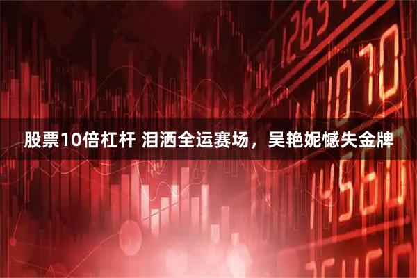 股票10倍杠杆 泪洒全运赛场，吴艳妮憾失金牌