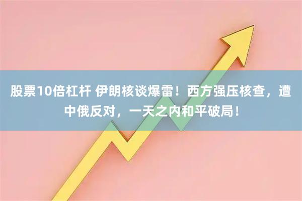 股票10倍杠杆 伊朗核谈爆雷！西方强压核查，遭中俄反对，一天之内和平破局！