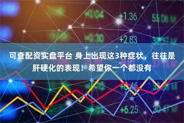 可查配资实盘平台 身上出现这3种症状，往往是肝硬化的表现！希望你一个都没有