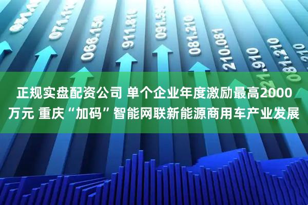 正规实盘配资公司 单个企业年度激励最高2000万元 重庆“加码”智能网联新能源商用车产业发展