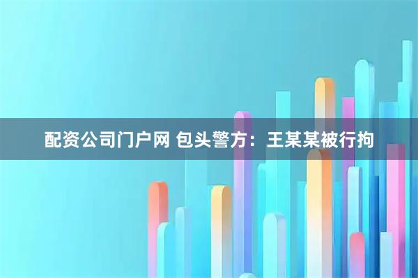 配资公司门户网 包头警方：王某某被行拘