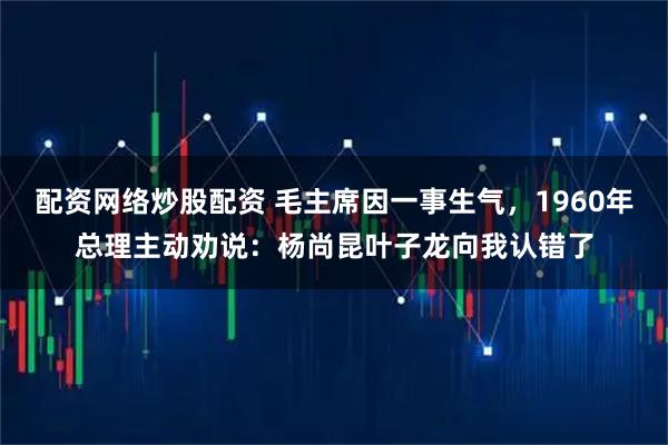 配资网络炒股配资 毛主席因一事生气，1960年总理主动劝说：杨尚昆叶子龙向我认错了