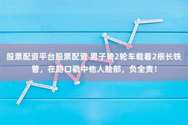 股票配资平台股票配资 男子骑2轮车载着2根长铁管，在路口戳中他人脸部，负全责！