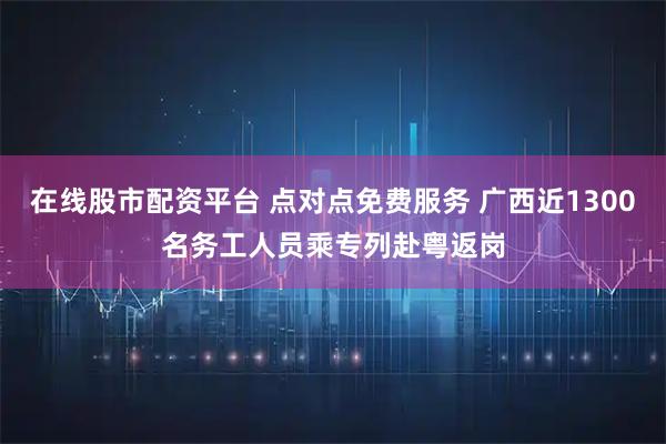 在线股市配资平台 点对点免费服务 广西近1300名务工人员乘专列赴粤返岗