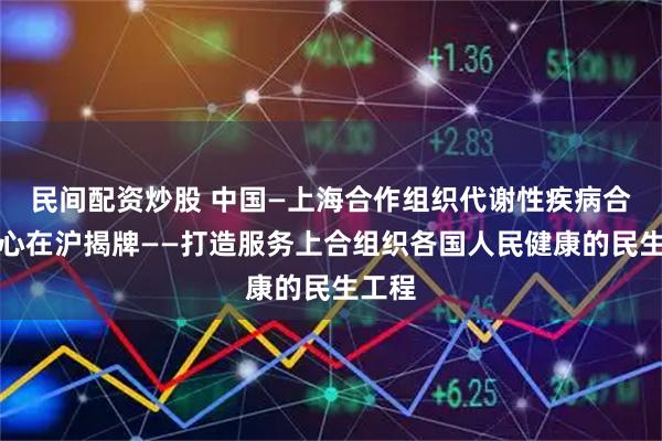 民间配资炒股 中国—上海合作组织代谢性疾病合作中心在沪揭牌——打造服务上合组织各国人民健康的民生工程