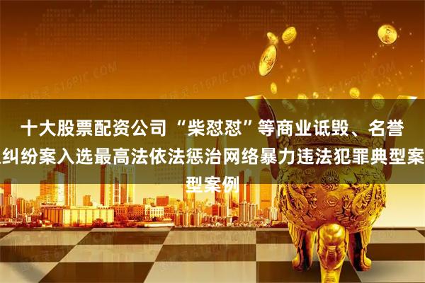十大股票配资公司 “柴怼怼”等商业诋毁、名誉权纠纷案入选最高法依法惩治网络暴力违法犯罪典型案例