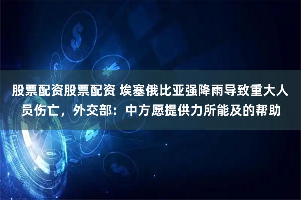 股票配资股票配资 埃塞俄比亚强降雨导致重大人员伤亡，外交部：中方愿提供力所能及的帮助
