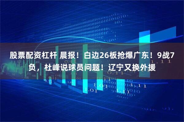 股票配资杠杆 晨报！白边26板抢爆广东！9战7负，杜峰说球员问题！辽宁又换外援