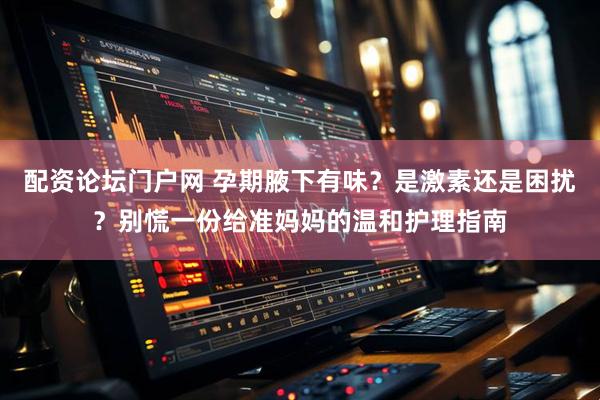 配资论坛门户网 孕期腋下有味？是激素还是困扰？别慌一份给准妈妈的温和护理指南